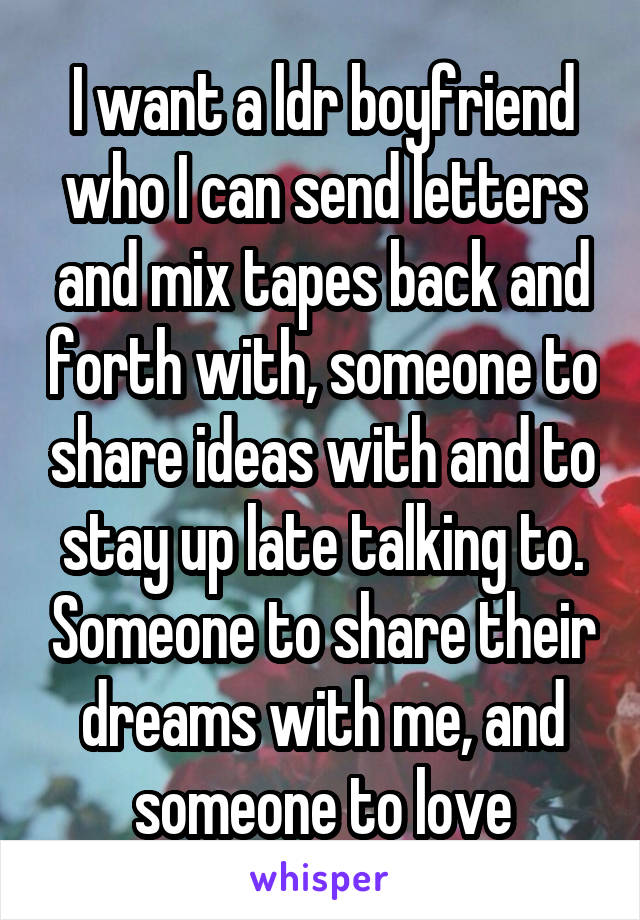 I want a ldr boyfriend who I can send letters and mix tapes back and forth with, someone to share ideas with and to stay up late talking to. Someone to share their dreams with me, and someone to love