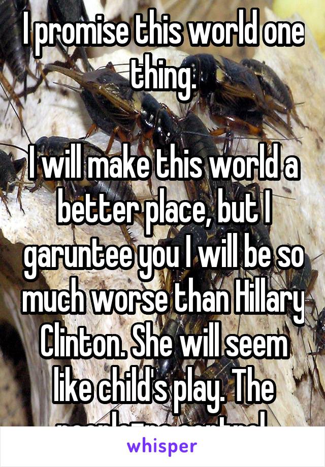 I promise this world one thing.

I will make this world a better place, but I garuntee you I will be so much worse than Hillary Clinton. She will seem like child's play. The people=no control 