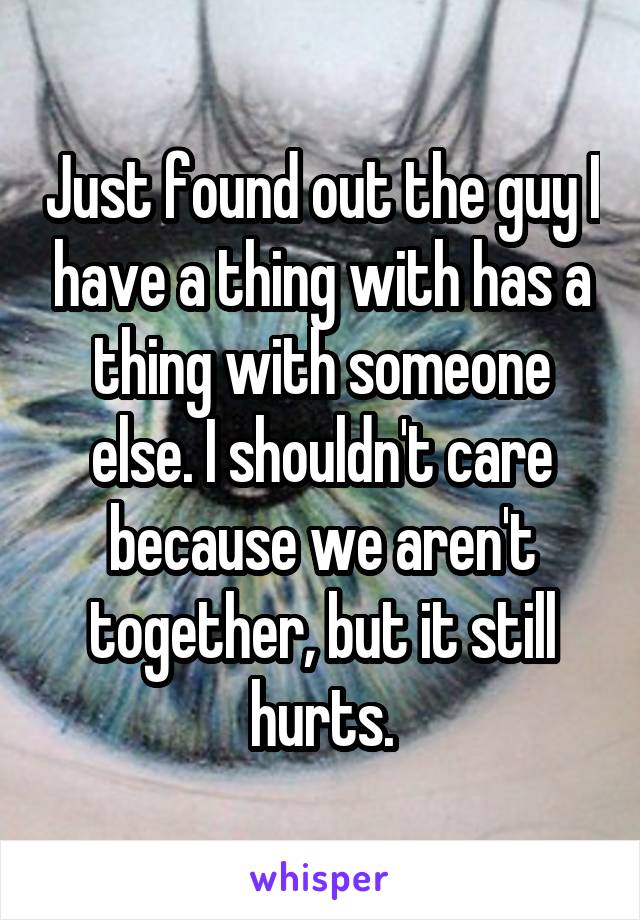 Just found out the guy I have a thing with has a thing with someone else. I shouldn't care because we aren't together, but it still hurts.