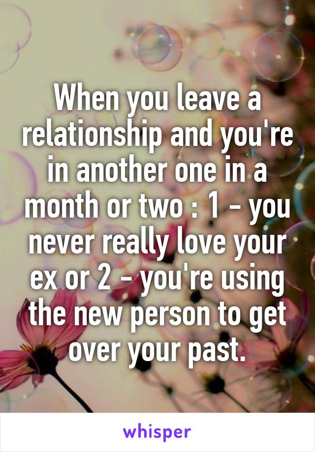 When you leave a relationship and you're in another one in a month or two : 1 - you never really love your ex or 2 - you're using the new person to get over your past.