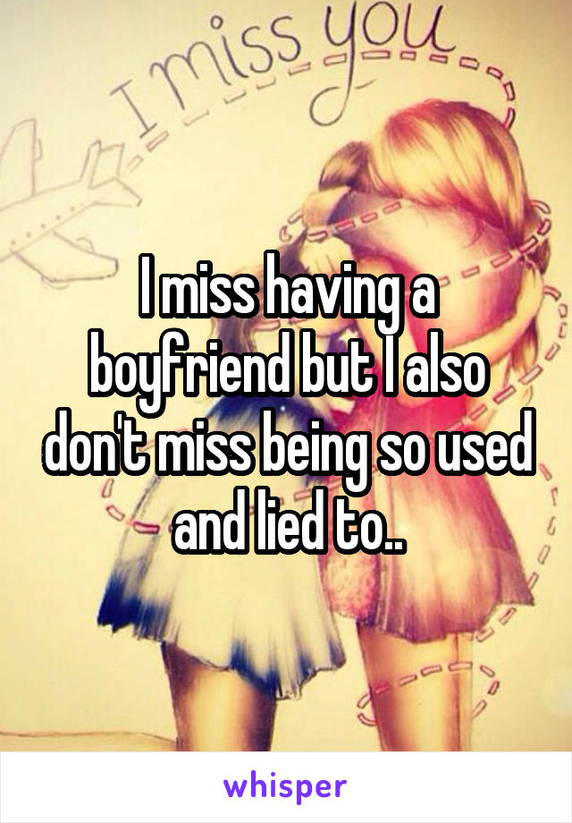 I miss having a boyfriend but I also don't miss being so used and lied to..