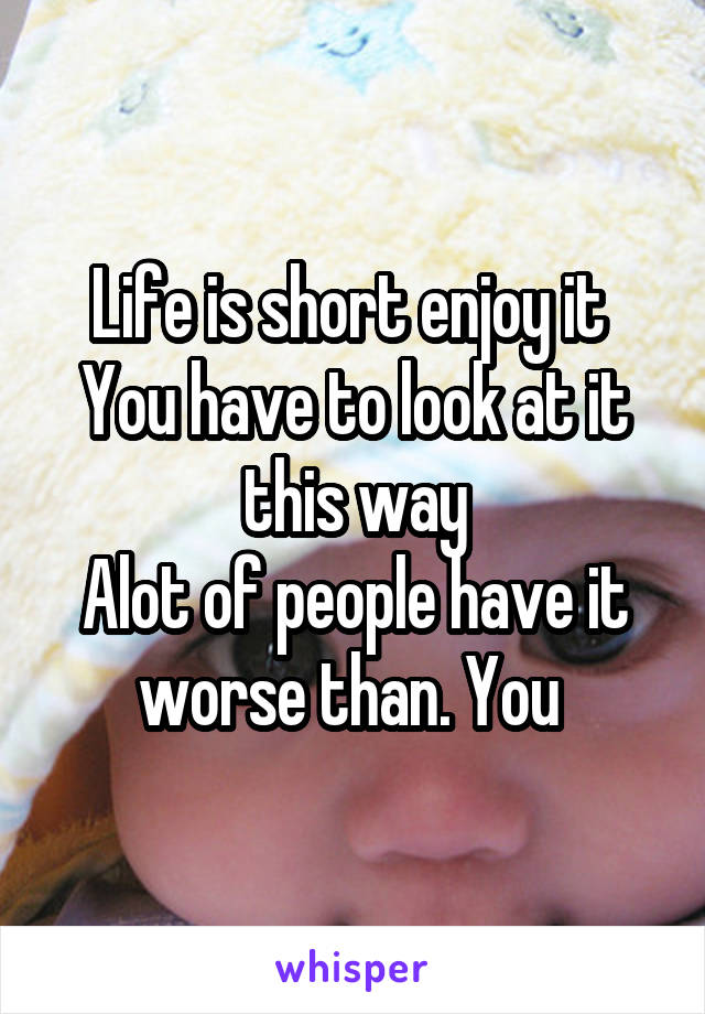 Life is short enjoy it 
You have to look at it this way
Alot of people have it worse than. You 