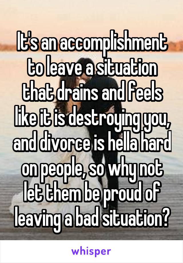 It's an accomplishment to leave a situation that drains and feels like it is destroying you, and divorce is hella hard on people, so why not let them be proud of leaving a bad situation?