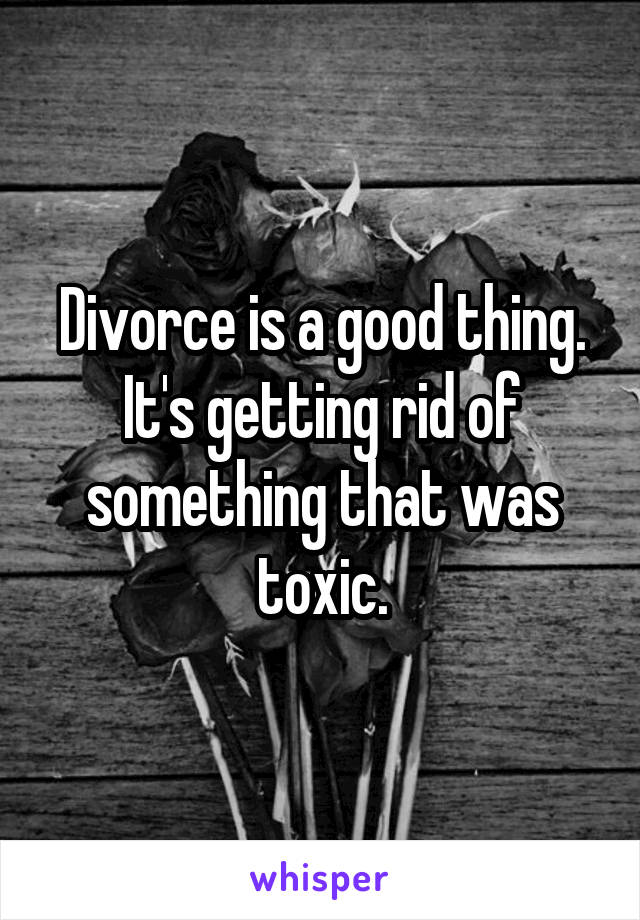 Divorce is a good thing. It's getting rid of something that was toxic.