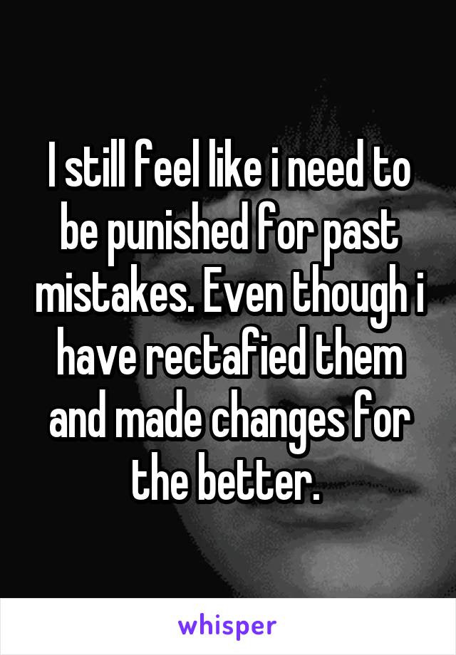 I still feel like i need to be punished for past mistakes. Even though i have rectafied them and made changes for the better. 