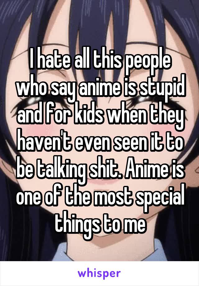 I hate all this people who say anime is stupid and for kids when they haven't even seen it to be talking shit. Anime is one of the most special things to me