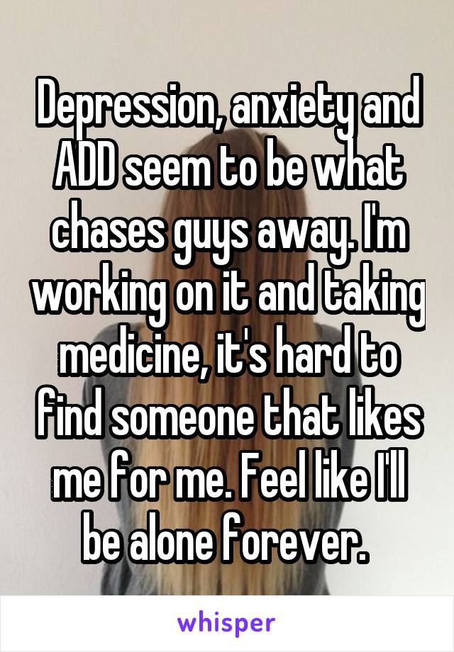 Depression, anxiety and ADD seem to be what chases guys away. I'm working on it and taking medicine, it's hard to find someone that likes me for me. Feel like I'll be alone forever. 