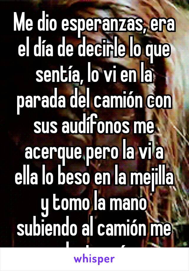 Me dio esperanzas, era el día de decirle lo que sentía, lo vi en la parada del camión con sus audífonos me acerque pero la vi a ella lo beso en la mejilla y tomo la mano subiendo al camión me destrozó