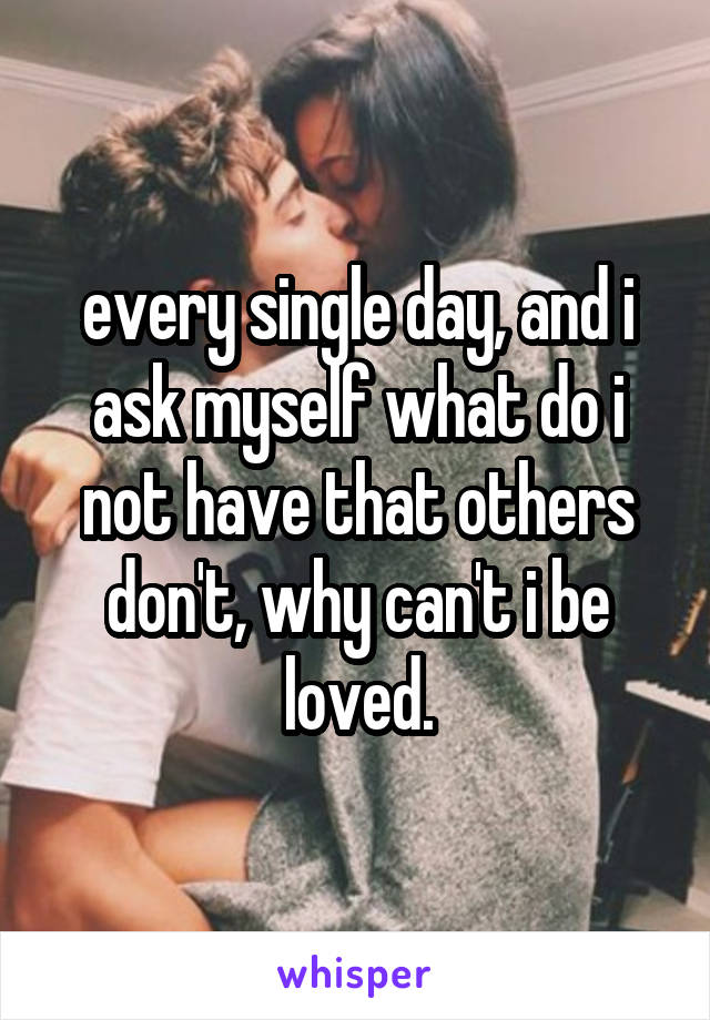 every single day, and i ask myself what do i not have that others don't, why can't i be loved.