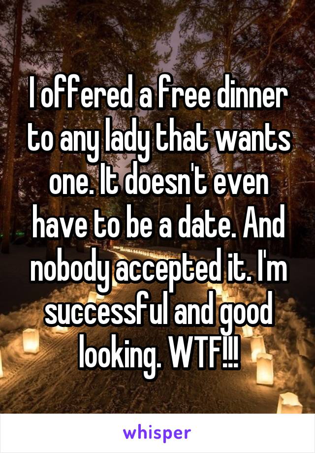 I offered a free dinner to any lady that wants one. It doesn't even have to be a date. And nobody accepted it. I'm successful and good looking. WTF!!!