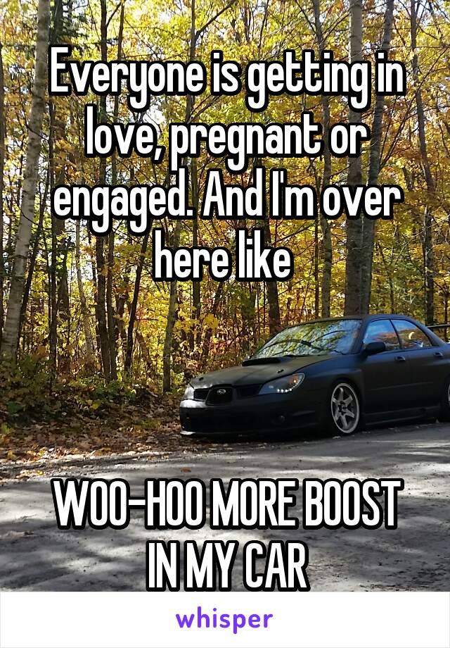 Everyone is getting in love, pregnant or engaged. And I'm over here like 



WOO-HOO MORE BOOST IN MY CAR