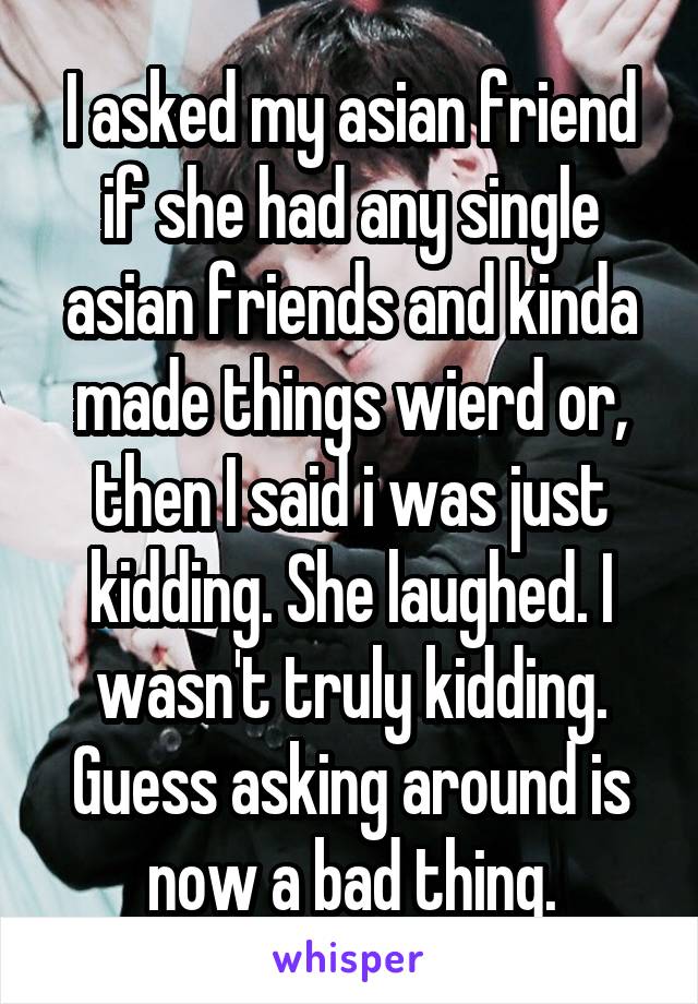 I asked my asian friend if she had any single asian friends and kinda made things wierd or, then I said i was just kidding. She laughed. I wasn't truly kidding. Guess asking around is now a bad thing.