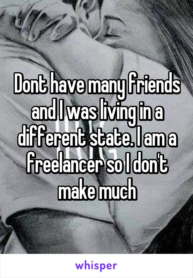 Dont have many friends and I was living in a different state. I am a freelancer so I don't make much