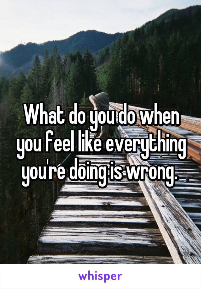 What do you do when you feel like everything you're doing is wrong. 