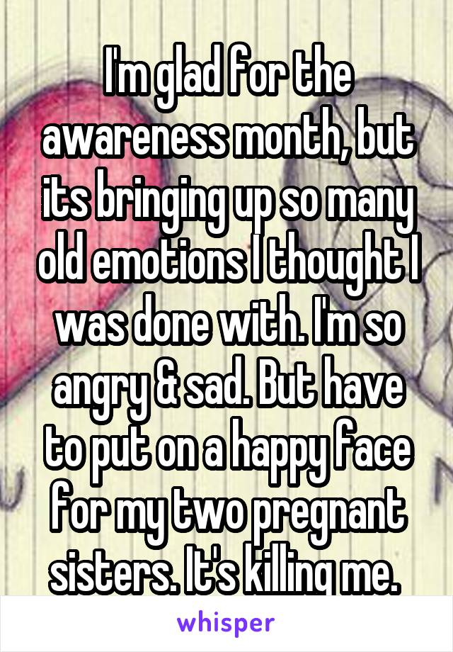 I'm glad for the awareness month, but its bringing up so many old emotions I thought I was done with. I'm so angry & sad. But have to put on a happy face for my two pregnant sisters. It's killing me. 