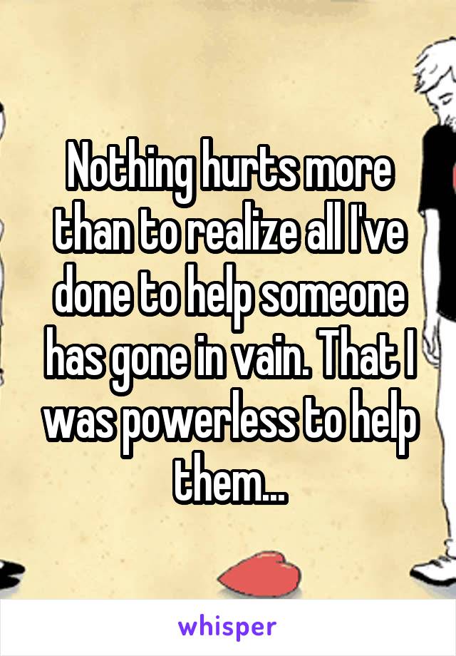 Nothing hurts more than to realize all I've done to help someone has gone in vain. That I was powerless to help them...