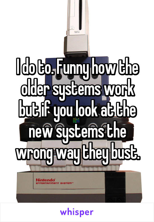 I do to. Funny how the older systems work but if you look at the new systems the wrong way they bust.