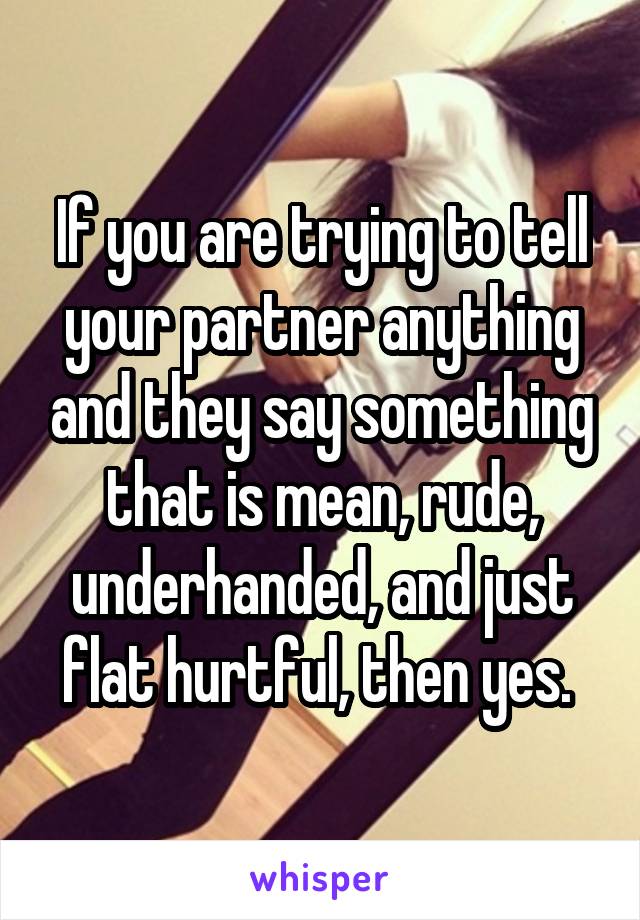 If you are trying to tell your partner anything and they say something that is mean, rude, underhanded, and just flat hurtful, then yes. 