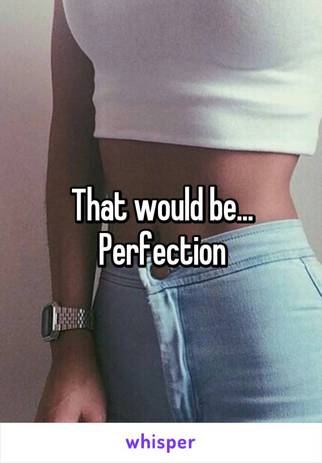 That would be... Perfection