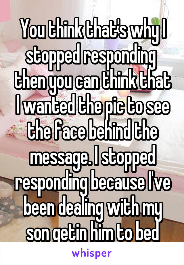 You think that's why I stopped responding  then you can think that I wanted the pic to see the face behind the message. I stopped responding because I've been dealing with my son getin him to bed