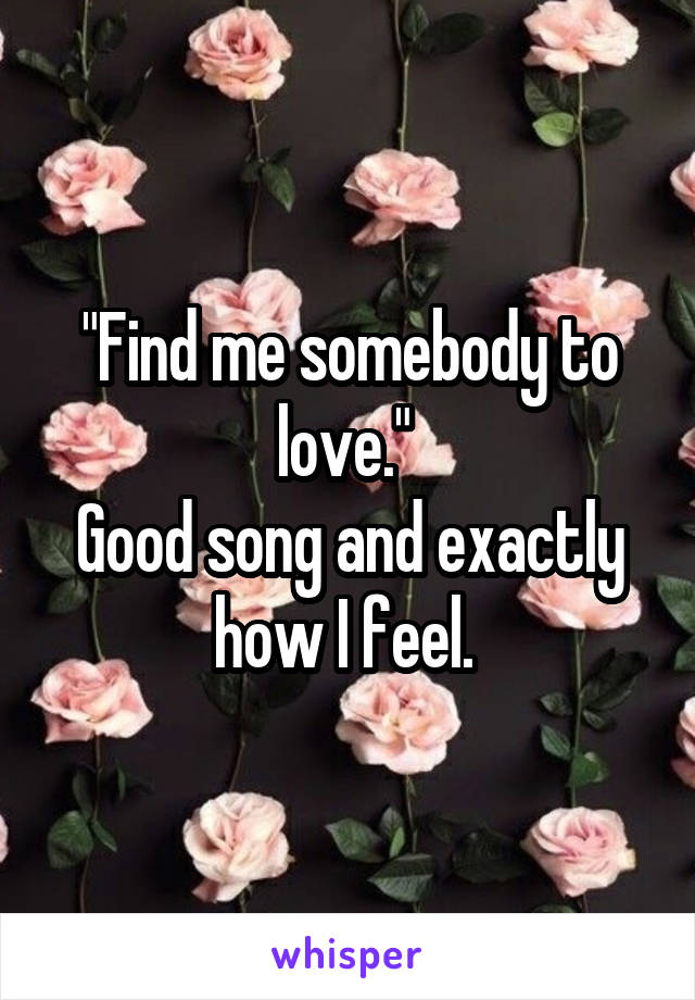 "Find me somebody to love." 
Good song and exactly how I feel. 