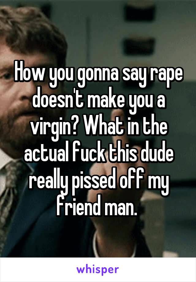 How you gonna say rape doesn't make you a virgin? What in the actual fuck this dude really pissed off my friend man. 