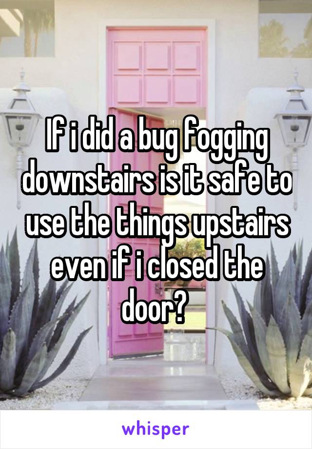 If i did a bug fogging downstairs is it safe to use the things upstairs even if i closed the door? 