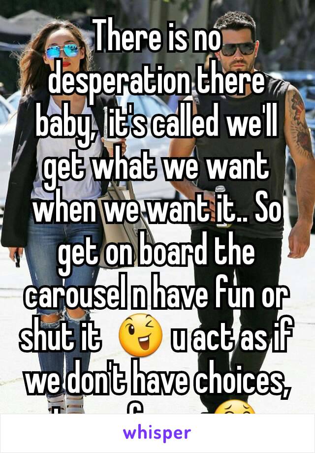 There is no desperation there baby,  it's called we'll get what we want when we want it.. So get on board the carousel n have fun or shut it  😉 u act as if we don't have choices,  toooo funny  😂