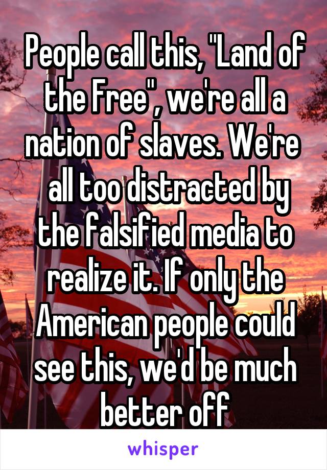 People call this, "Land of the Free", we're all a nation of slaves. We're   all too distracted by the falsified media to realize it. If only the American people could see this, we'd be much better off