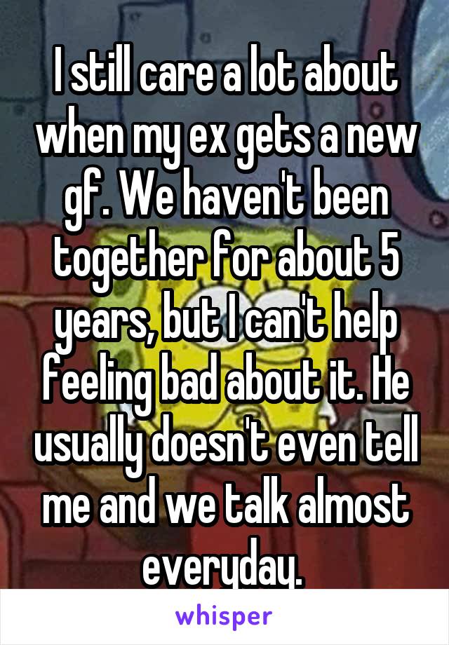 I still care a lot about when my ex gets a new gf. We haven't been together for about 5 years, but I can't help feeling bad about it. He usually doesn't even tell me and we talk almost everyday. 