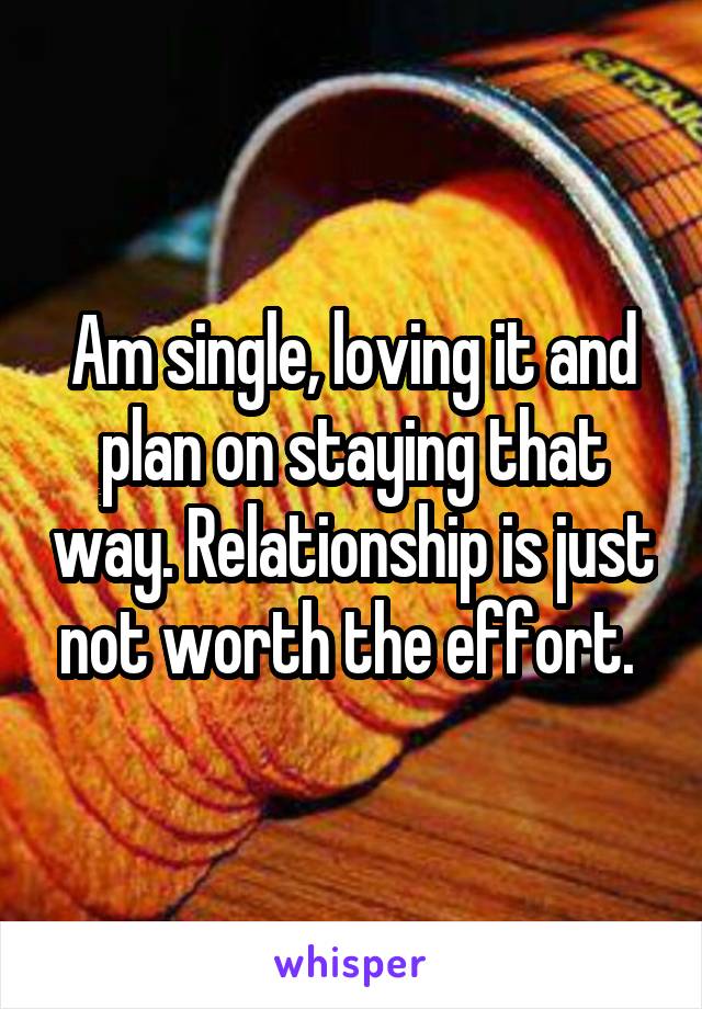 Am single, loving it and plan on staying that way. Relationship is just not worth the effort. 