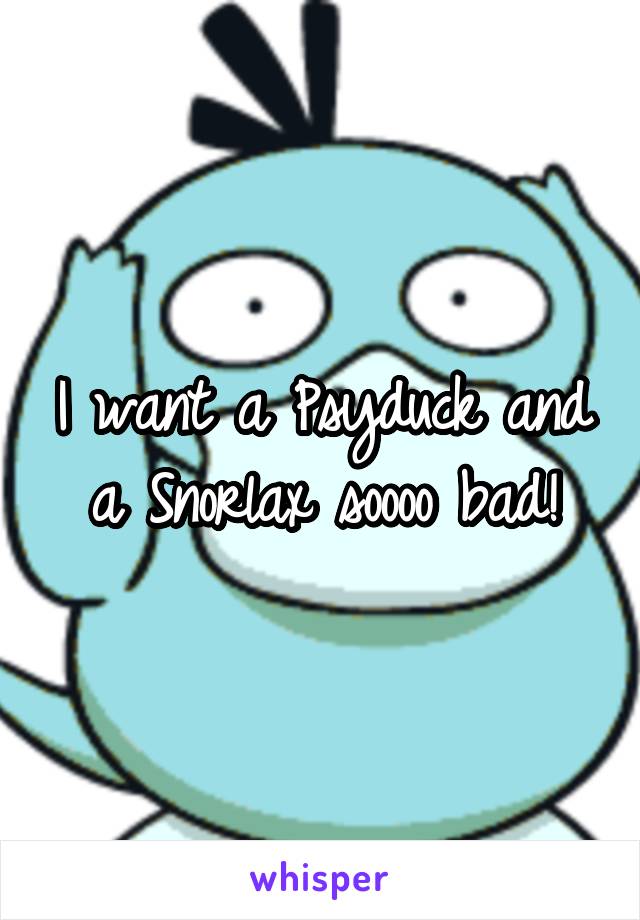 I want a Psyduck and a Snorlax soooo bad!