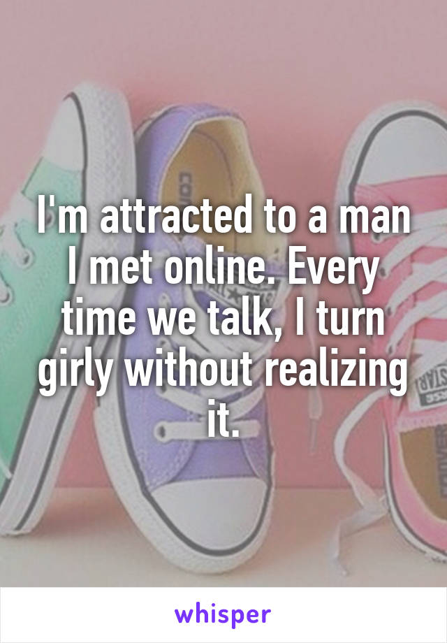 I'm attracted to a man I met online. Every time we talk, I turn girly without realizing it.