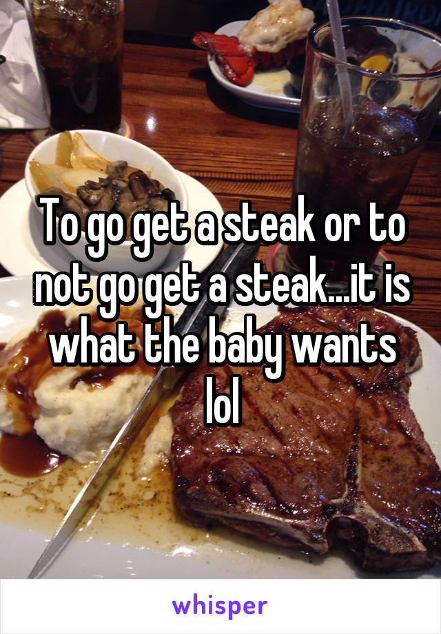 To go get a steak or to not go get a steak...it is what the baby wants lol