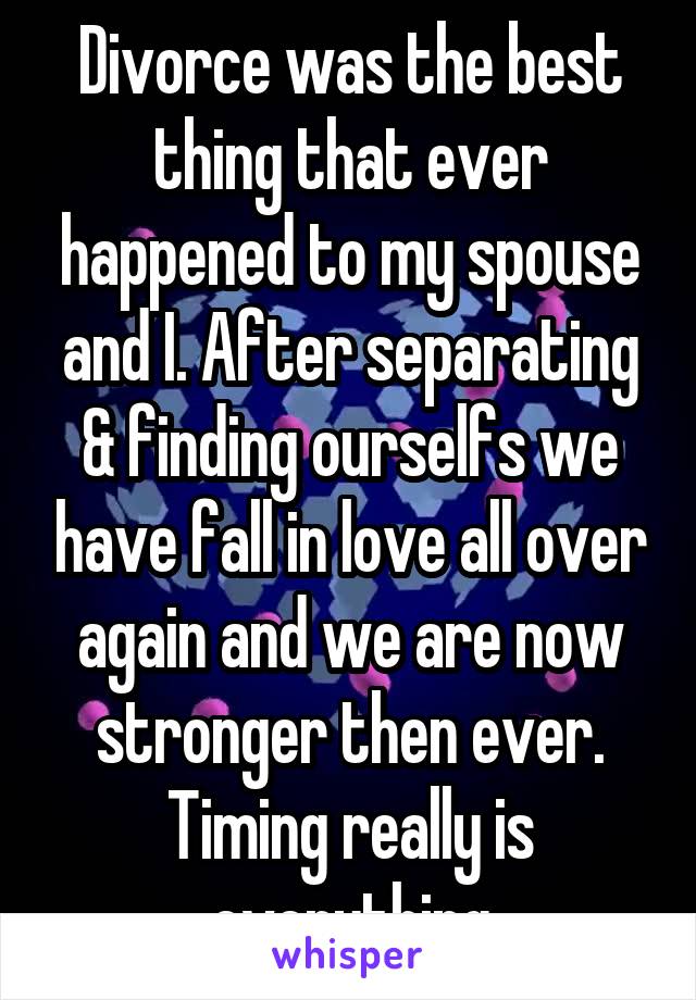 Divorce was the best thing that ever happened to my spouse and I. After separating & finding ourselfs we have fall in love all over again and we are now stronger then ever. Timing really is everything