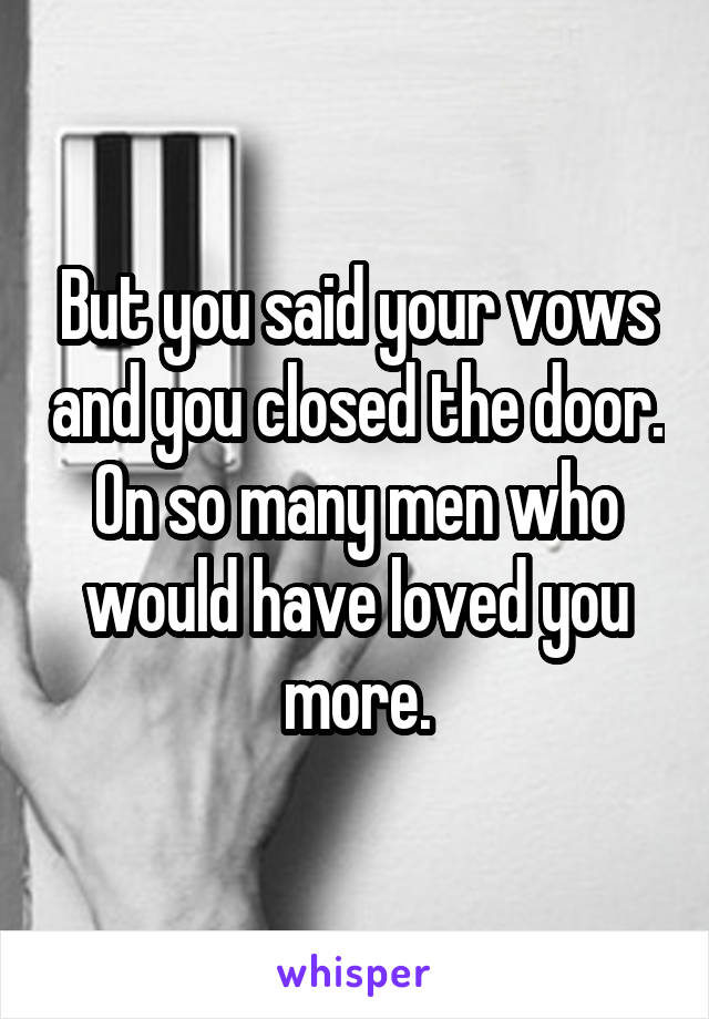 But you said your vows and you closed the door. On so many men who would have loved you more.