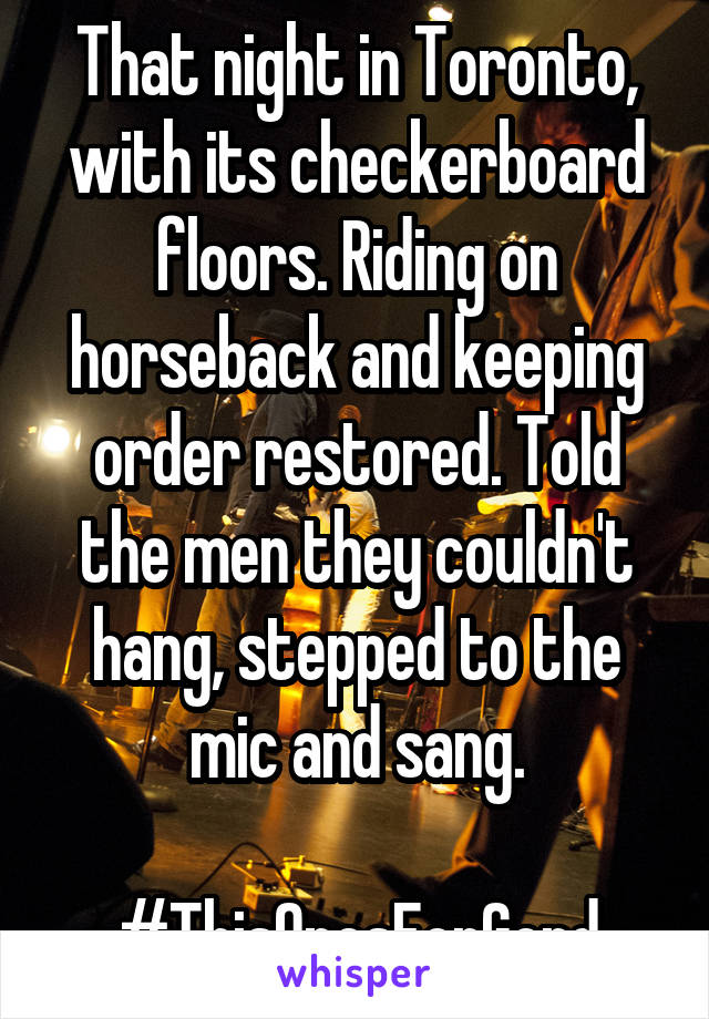 That night in Toronto, with its checkerboard floors. Riding on horseback and keeping order restored. Told the men they couldn't hang, stepped to the mic and sang.

#ThisOnesForGord