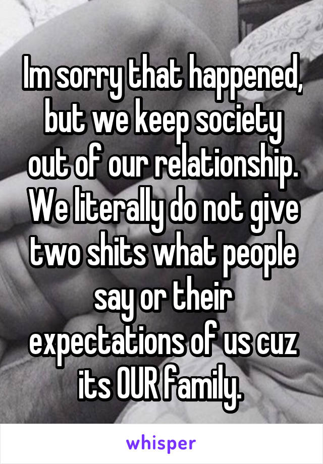 Im sorry that happened, but we keep society out of our relationship. We literally do not give two shits what people say or their expectations of us cuz its OUR family. 