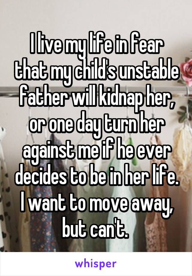 I live my life in fear that my child's unstable father will kidnap her, or one day turn her against me if he ever decides to be in her life. I want to move away, but can't. 