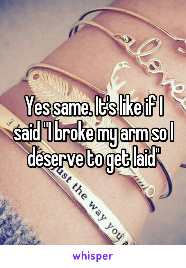 Yes same. It's like if I said "I broke my arm so I deserve to get laid"