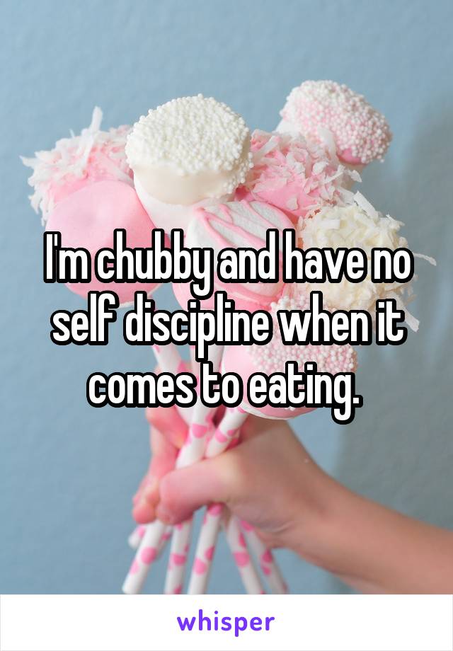 I'm chubby and have no self discipline when it comes to eating. 