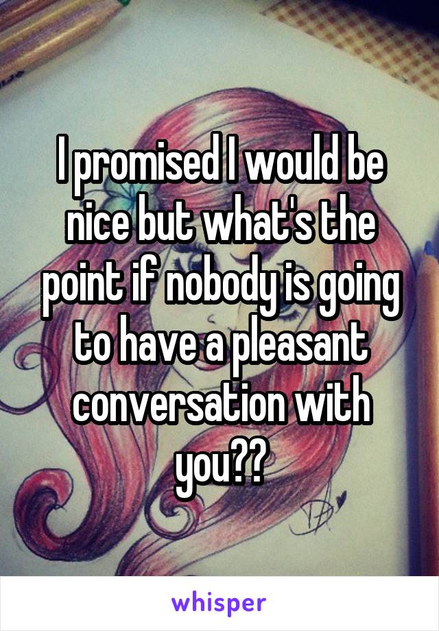 I promised I would be nice but what's the point if nobody is going to have a pleasant conversation with you??