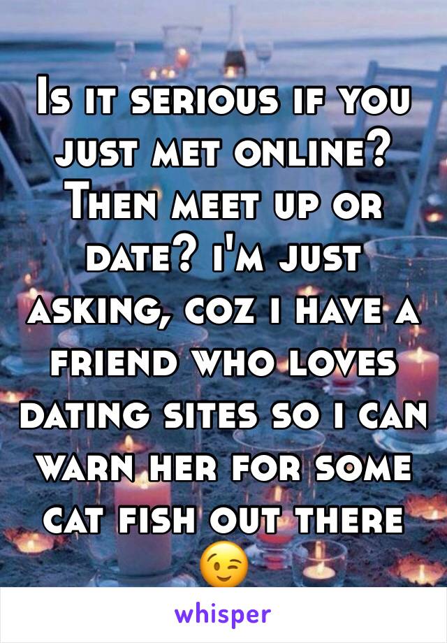 Is it serious if you just met online? Then meet up or date? i'm just asking, coz i have a friend who loves dating sites so i can warn her for some cat fish out there 😉