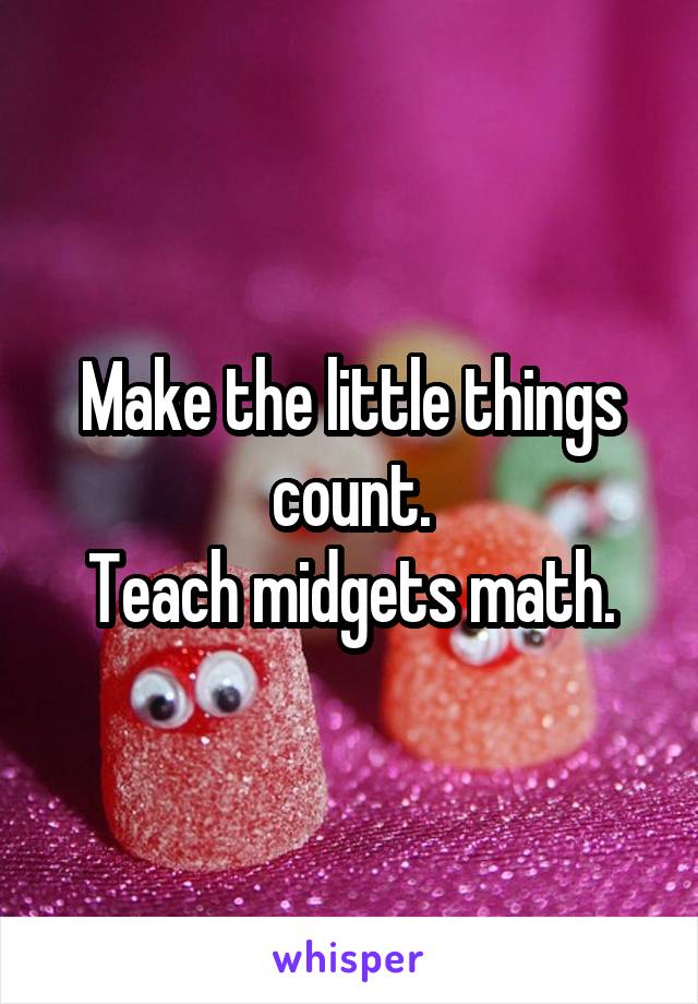 Make the little things count.
Teach midgets math.