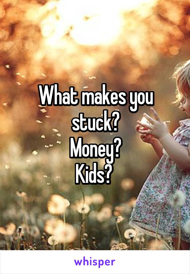 What makes you stuck?
Money?
Kids? 