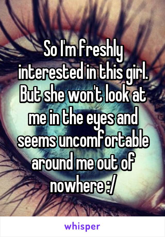 So I'm freshly interested in this girl. But she won't look at me in the eyes and seems uncomfortable around me out of nowhere :/