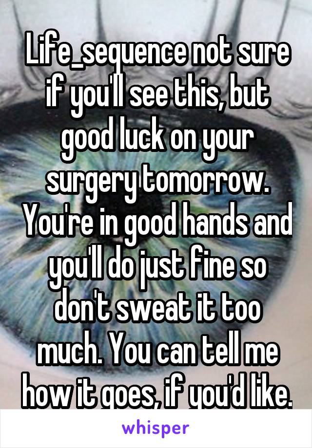 Life_sequence not sure if you'll see this, but good luck on your surgery tomorrow. You're in good hands and you'll do just fine so don't sweat it too much. You can tell me how it goes, if you'd like.