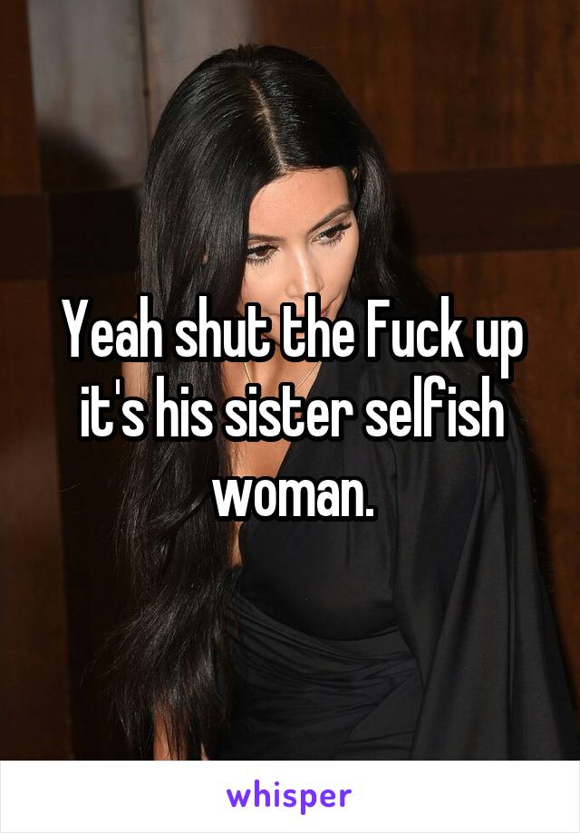 Yeah shut the Fuck up it's his sister selfish woman.