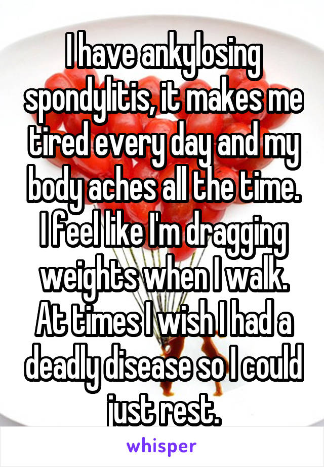 I have ankylosing spondylitis, it makes me tired every day and my body aches all the time. I feel like I'm dragging weights when I walk. At times I wish I had a deadly disease so I could just rest.