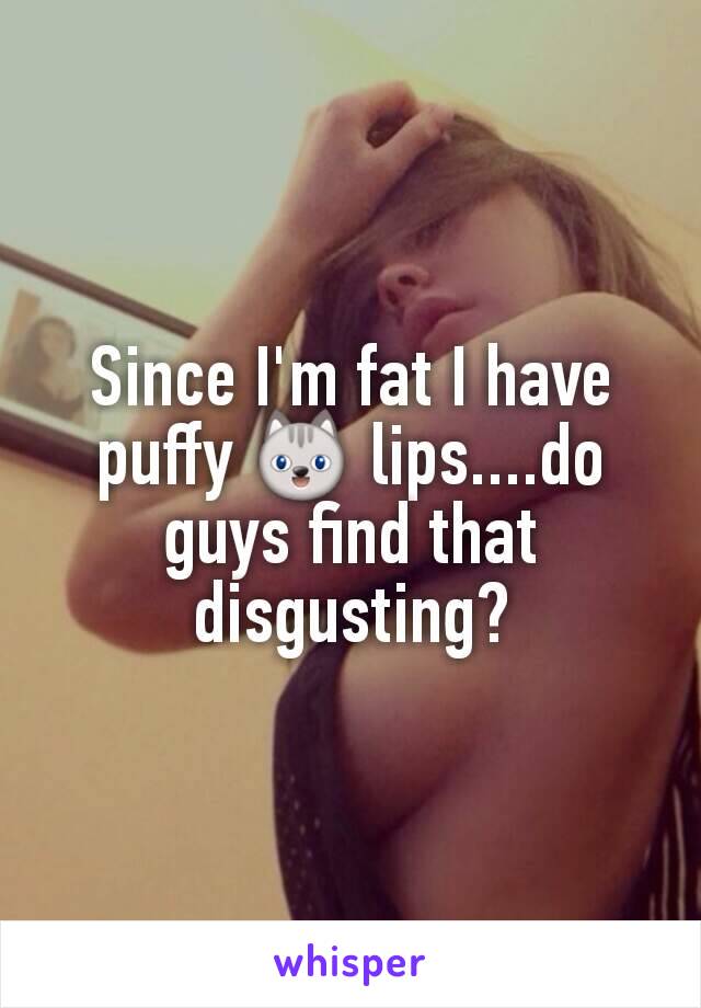 Since I'm fat I have puffy 😺 lips....do guys find that disgusting?